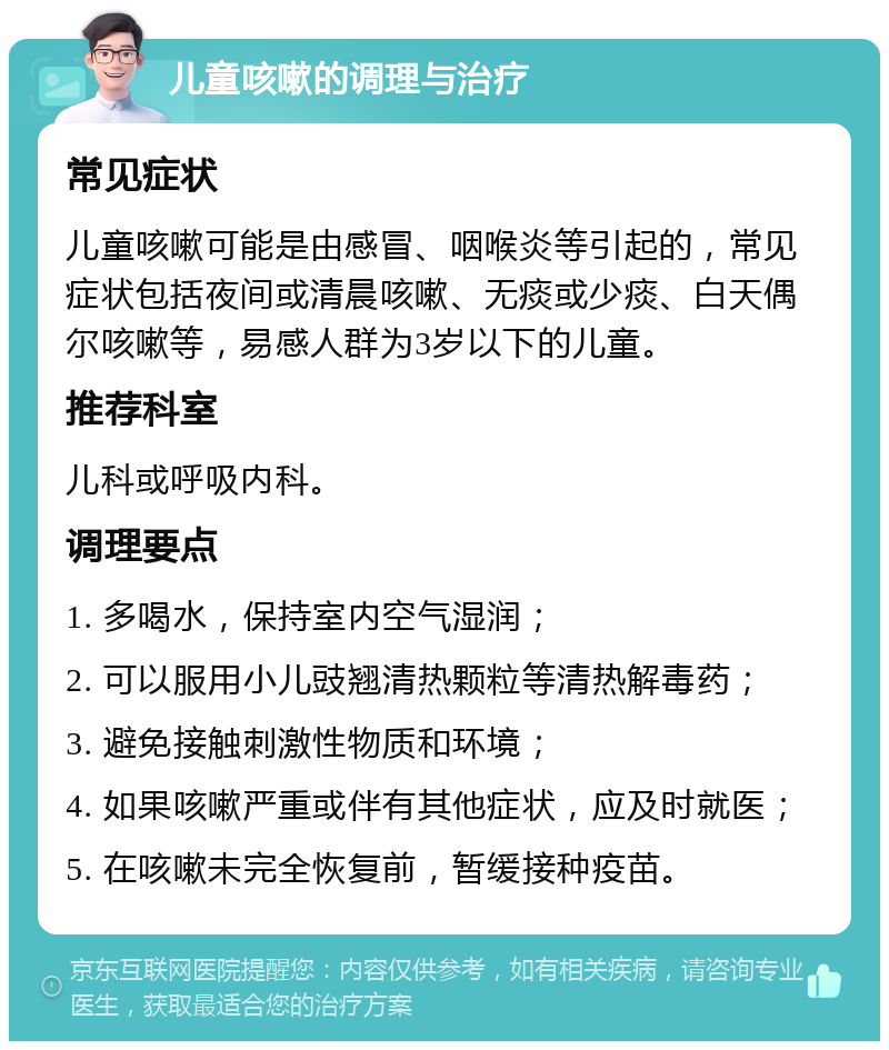 儿童咳嗽的调理与治疗 常见症状 儿童咳嗽可能是由感冒、咽喉炎等引起的，常见症状包括夜间或清晨咳嗽、无痰或少痰、白天偶尔咳嗽等，易感人群为3岁以下的儿童。 推荐科室 儿科或呼吸内科。 调理要点 1. 多喝水，保持室内空气湿润； 2. 可以服用小儿豉翘清热颗粒等清热解毒药； 3. 避免接触刺激性物质和环境； 4. 如果咳嗽严重或伴有其他症状，应及时就医； 5. 在咳嗽未完全恢复前，暂缓接种疫苗。