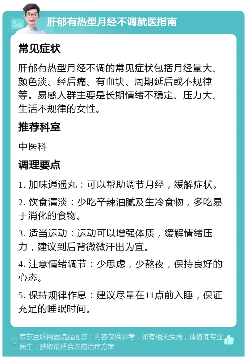 肝郁有热型月经不调就医指南 常见症状 肝郁有热型月经不调的常见症状包括月经量大、颜色淡、经后痛、有血块、周期延后或不规律等。易感人群主要是长期情绪不稳定、压力大、生活不规律的女性。 推荐科室 中医科 调理要点 1. 加味逍遥丸：可以帮助调节月经，缓解症状。 2. 饮食清淡：少吃辛辣油腻及生冷食物，多吃易于消化的食物。 3. 适当运动：运动可以增强体质，缓解情绪压力，建议到后背微微汗出为宜。 4. 注意情绪调节：少思虑，少熬夜，保持良好的心态。 5. 保持规律作息：建议尽量在11点前入睡，保证充足的睡眠时间。