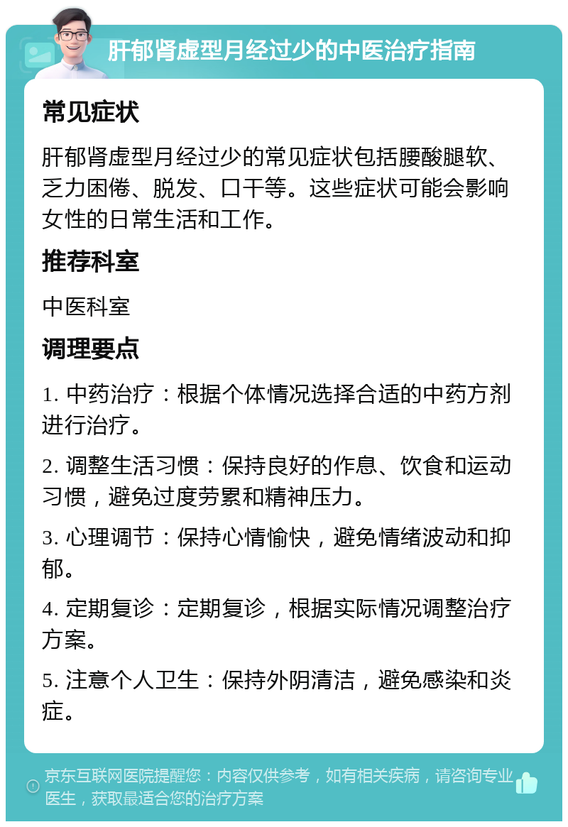 肝郁肾虚型月经过少的中医治疗指南 常见症状 肝郁肾虚型月经过少的常见症状包括腰酸腿软、乏力困倦、脱发、口干等。这些症状可能会影响女性的日常生活和工作。 推荐科室 中医科室 调理要点 1. 中药治疗：根据个体情况选择合适的中药方剂进行治疗。 2. 调整生活习惯：保持良好的作息、饮食和运动习惯，避免过度劳累和精神压力。 3. 心理调节：保持心情愉快，避免情绪波动和抑郁。 4. 定期复诊：定期复诊，根据实际情况调整治疗方案。 5. 注意个人卫生：保持外阴清洁，避免感染和炎症。