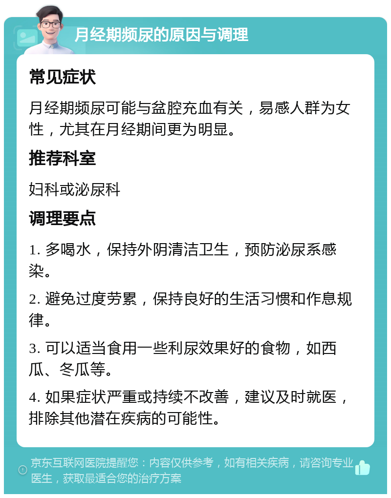 月经期频尿的原因与调理 常见症状 月经期频尿可能与盆腔充血有关，易感人群为女性，尤其在月经期间更为明显。 推荐科室 妇科或泌尿科 调理要点 1. 多喝水，保持外阴清洁卫生，预防泌尿系感染。 2. 避免过度劳累，保持良好的生活习惯和作息规律。 3. 可以适当食用一些利尿效果好的食物，如西瓜、冬瓜等。 4. 如果症状严重或持续不改善，建议及时就医，排除其他潜在疾病的可能性。