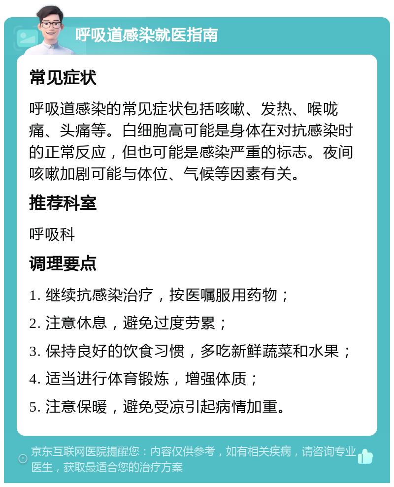 呼吸道感染就医指南 常见症状 呼吸道感染的常见症状包括咳嗽、发热、喉咙痛、头痛等。白细胞高可能是身体在对抗感染时的正常反应，但也可能是感染严重的标志。夜间咳嗽加剧可能与体位、气候等因素有关。 推荐科室 呼吸科 调理要点 1. 继续抗感染治疗，按医嘱服用药物； 2. 注意休息，避免过度劳累； 3. 保持良好的饮食习惯，多吃新鲜蔬菜和水果； 4. 适当进行体育锻炼，增强体质； 5. 注意保暖，避免受凉引起病情加重。