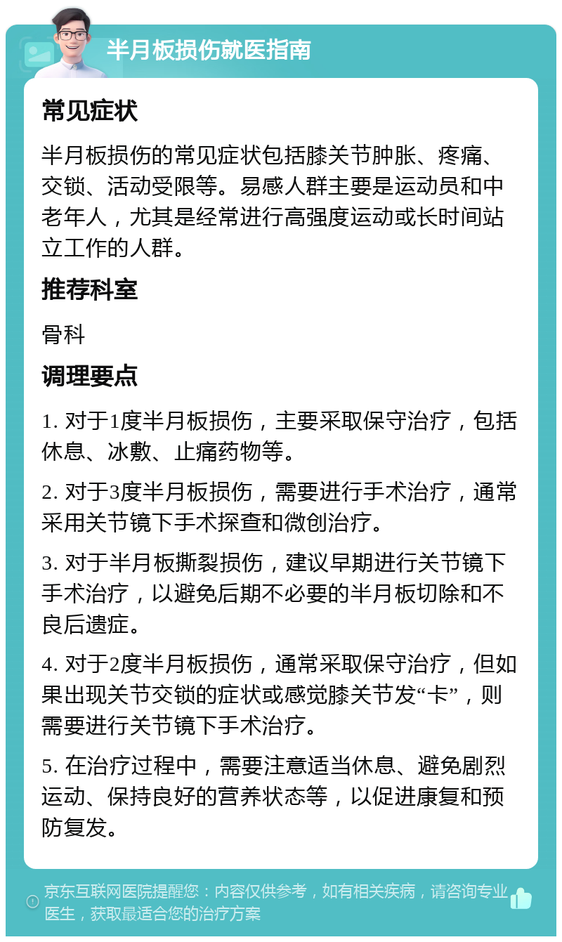 半月板损伤就医指南 常见症状 半月板损伤的常见症状包括膝关节肿胀、疼痛、交锁、活动受限等。易感人群主要是运动员和中老年人，尤其是经常进行高强度运动或长时间站立工作的人群。 推荐科室 骨科 调理要点 1. 对于1度半月板损伤，主要采取保守治疗，包括休息、冰敷、止痛药物等。 2. 对于3度半月板损伤，需要进行手术治疗，通常采用关节镜下手术探查和微创治疗。 3. 对于半月板撕裂损伤，建议早期进行关节镜下手术治疗，以避免后期不必要的半月板切除和不良后遗症。 4. 对于2度半月板损伤，通常采取保守治疗，但如果出现关节交锁的症状或感觉膝关节发“卡”，则需要进行关节镜下手术治疗。 5. 在治疗过程中，需要注意适当休息、避免剧烈运动、保持良好的营养状态等，以促进康复和预防复发。