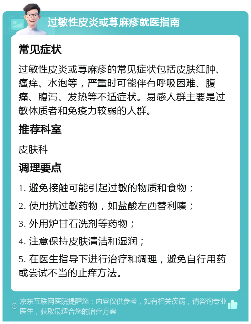 过敏性皮炎或荨麻疹就医指南 常见症状 过敏性皮炎或荨麻疹的常见症状包括皮肤红肿、瘙痒、水泡等，严重时可能伴有呼吸困难、腹痛、腹泻、发热等不适症状。易感人群主要是过敏体质者和免疫力较弱的人群。 推荐科室 皮肤科 调理要点 1. 避免接触可能引起过敏的物质和食物； 2. 使用抗过敏药物，如盐酸左西替利嗪； 3. 外用炉甘石洗剂等药物； 4. 注意保持皮肤清洁和湿润； 5. 在医生指导下进行治疗和调理，避免自行用药或尝试不当的止痒方法。