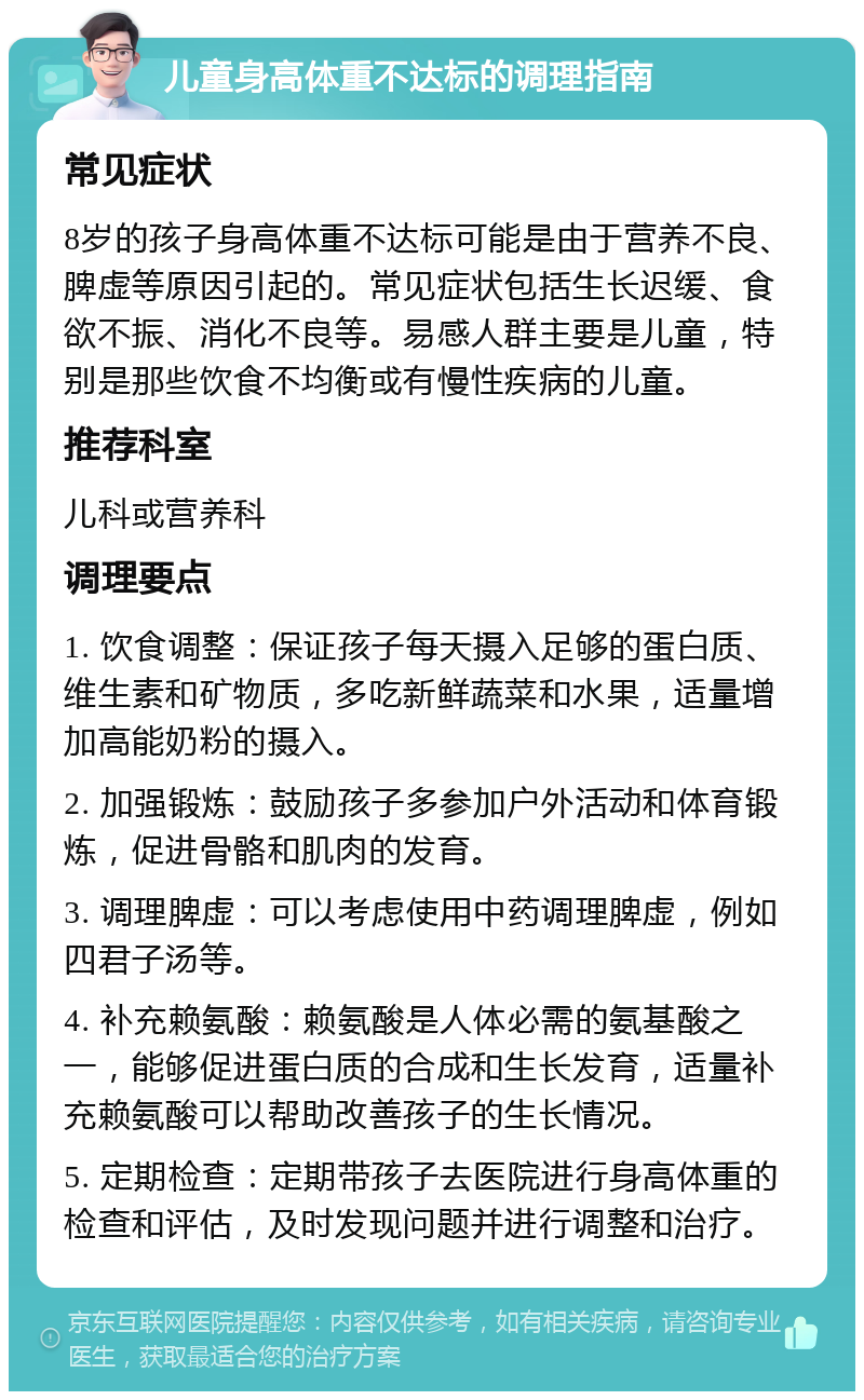 儿童身高体重不达标的调理指南 常见症状 8岁的孩子身高体重不达标可能是由于营养不良、脾虚等原因引起的。常见症状包括生长迟缓、食欲不振、消化不良等。易感人群主要是儿童，特别是那些饮食不均衡或有慢性疾病的儿童。 推荐科室 儿科或营养科 调理要点 1. 饮食调整：保证孩子每天摄入足够的蛋白质、维生素和矿物质，多吃新鲜蔬菜和水果，适量增加高能奶粉的摄入。 2. 加强锻炼：鼓励孩子多参加户外活动和体育锻炼，促进骨骼和肌肉的发育。 3. 调理脾虚：可以考虑使用中药调理脾虚，例如四君子汤等。 4. 补充赖氨酸：赖氨酸是人体必需的氨基酸之一，能够促进蛋白质的合成和生长发育，适量补充赖氨酸可以帮助改善孩子的生长情况。 5. 定期检查：定期带孩子去医院进行身高体重的检查和评估，及时发现问题并进行调整和治疗。