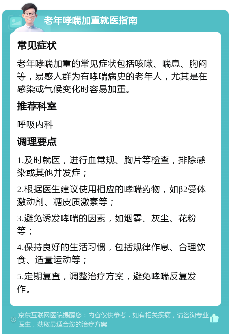 老年哮喘加重就医指南 常见症状 老年哮喘加重的常见症状包括咳嗽、喘息、胸闷等，易感人群为有哮喘病史的老年人，尤其是在感染或气候变化时容易加重。 推荐科室 呼吸内科 调理要点 1.及时就医，进行血常规、胸片等检查，排除感染或其他并发症； 2.根据医生建议使用相应的哮喘药物，如β2受体激动剂、糖皮质激素等； 3.避免诱发哮喘的因素，如烟雾、灰尘、花粉等； 4.保持良好的生活习惯，包括规律作息、合理饮食、适量运动等； 5.定期复查，调整治疗方案，避免哮喘反复发作。