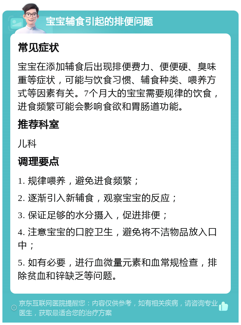 宝宝辅食引起的排便问题 常见症状 宝宝在添加辅食后出现排便费力、便便硬、臭味重等症状，可能与饮食习惯、辅食种类、喂养方式等因素有关。7个月大的宝宝需要规律的饮食，进食频繁可能会影响食欲和胃肠道功能。 推荐科室 儿科 调理要点 1. 规律喂养，避免进食频繁； 2. 逐渐引入新辅食，观察宝宝的反应； 3. 保证足够的水分摄入，促进排便； 4. 注意宝宝的口腔卫生，避免将不洁物品放入口中； 5. 如有必要，进行血微量元素和血常规检查，排除贫血和锌缺乏等问题。