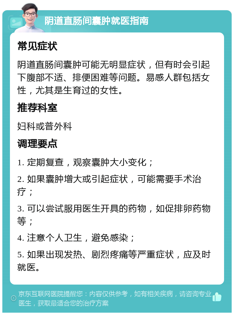 阴道直肠间囊肿就医指南 常见症状 阴道直肠间囊肿可能无明显症状，但有时会引起下腹部不适、排便困难等问题。易感人群包括女性，尤其是生育过的女性。 推荐科室 妇科或普外科 调理要点 1. 定期复查，观察囊肿大小变化； 2. 如果囊肿增大或引起症状，可能需要手术治疗； 3. 可以尝试服用医生开具的药物，如促排卵药物等； 4. 注意个人卫生，避免感染； 5. 如果出现发热、剧烈疼痛等严重症状，应及时就医。