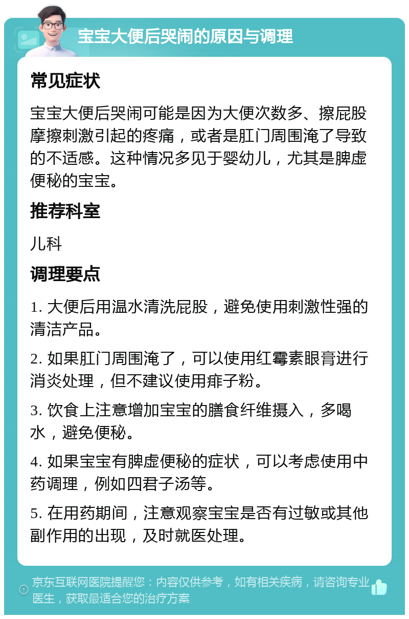 宝宝大便后哭闹的原因与调理 常见症状 宝宝大便后哭闹可能是因为大便次数多、擦屁股摩擦刺激引起的疼痛，或者是肛门周围淹了导致的不适感。这种情况多见于婴幼儿，尤其是脾虚便秘的宝宝。 推荐科室 儿科 调理要点 1. 大便后用温水清洗屁股，避免使用刺激性强的清洁产品。 2. 如果肛门周围淹了，可以使用红霉素眼膏进行消炎处理，但不建议使用痱子粉。 3. 饮食上注意增加宝宝的膳食纤维摄入，多喝水，避免便秘。 4. 如果宝宝有脾虚便秘的症状，可以考虑使用中药调理，例如四君子汤等。 5. 在用药期间，注意观察宝宝是否有过敏或其他副作用的出现，及时就医处理。