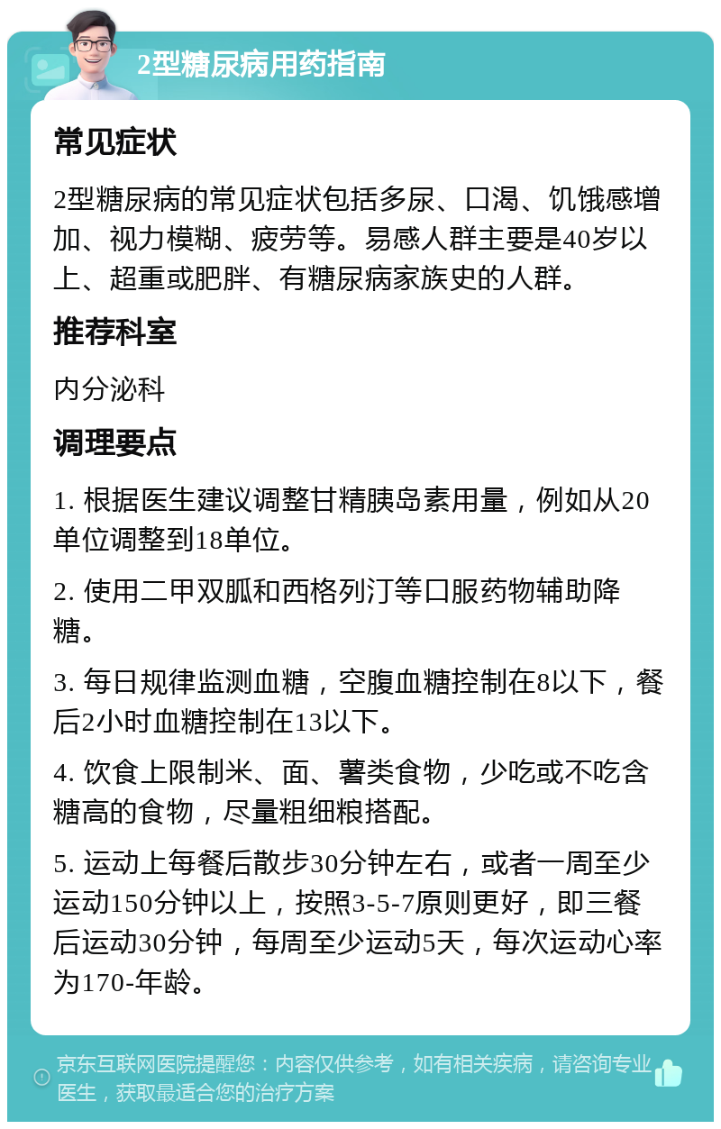 2型糖尿病用药指南 常见症状 2型糖尿病的常见症状包括多尿、口渴、饥饿感增加、视力模糊、疲劳等。易感人群主要是40岁以上、超重或肥胖、有糖尿病家族史的人群。 推荐科室 内分泌科 调理要点 1. 根据医生建议调整甘精胰岛素用量，例如从20单位调整到18单位。 2. 使用二甲双胍和西格列汀等口服药物辅助降糖。 3. 每日规律监测血糖，空腹血糖控制在8以下，餐后2小时血糖控制在13以下。 4. 饮食上限制米、面、薯类食物，少吃或不吃含糖高的食物，尽量粗细粮搭配。 5. 运动上每餐后散步30分钟左右，或者一周至少运动150分钟以上，按照3-5-7原则更好，即三餐后运动30分钟，每周至少运动5天，每次运动心率为170-年龄。