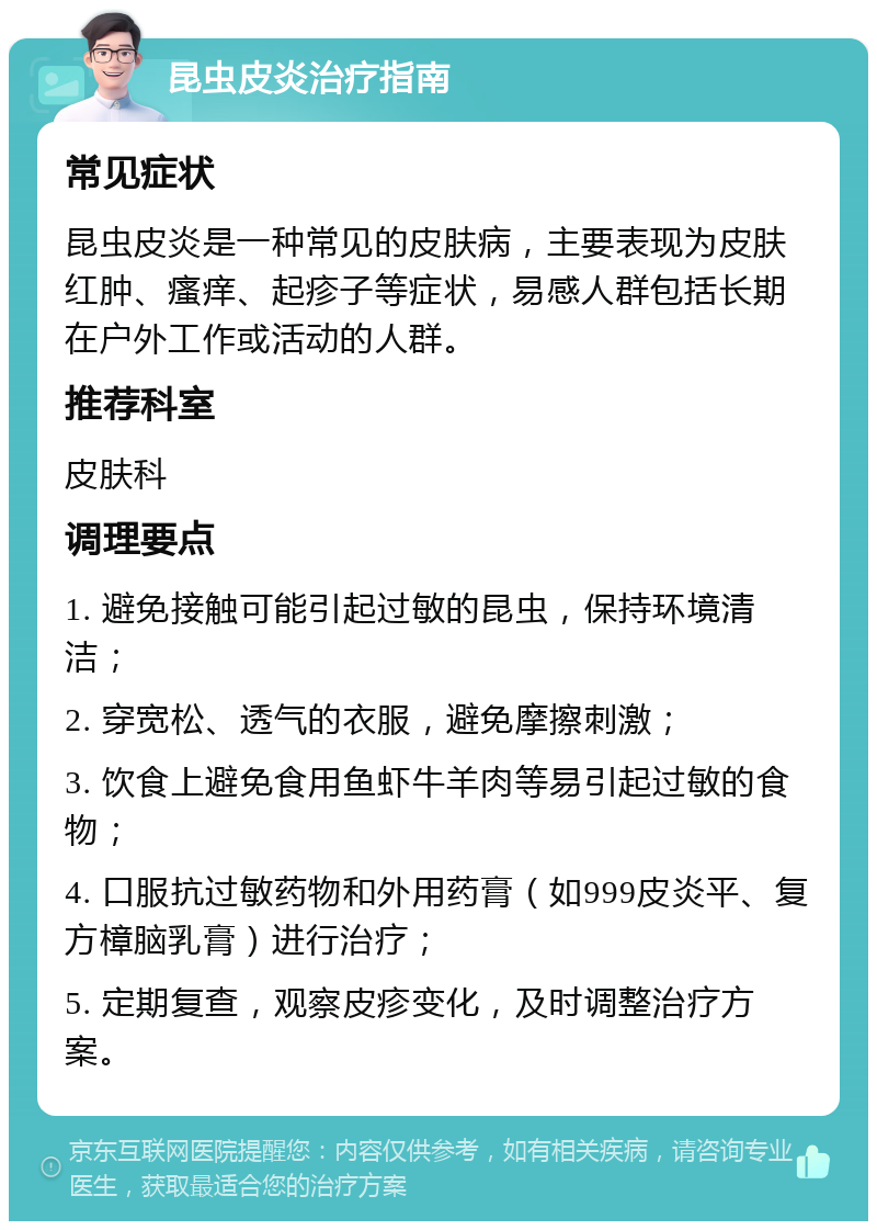 昆虫皮炎治疗指南 常见症状 昆虫皮炎是一种常见的皮肤病，主要表现为皮肤红肿、瘙痒、起疹子等症状，易感人群包括长期在户外工作或活动的人群。 推荐科室 皮肤科 调理要点 1. 避免接触可能引起过敏的昆虫，保持环境清洁； 2. 穿宽松、透气的衣服，避免摩擦刺激； 3. 饮食上避免食用鱼虾牛羊肉等易引起过敏的食物； 4. 口服抗过敏药物和外用药膏（如999皮炎平、复方樟脑乳膏）进行治疗； 5. 定期复查，观察皮疹变化，及时调整治疗方案。