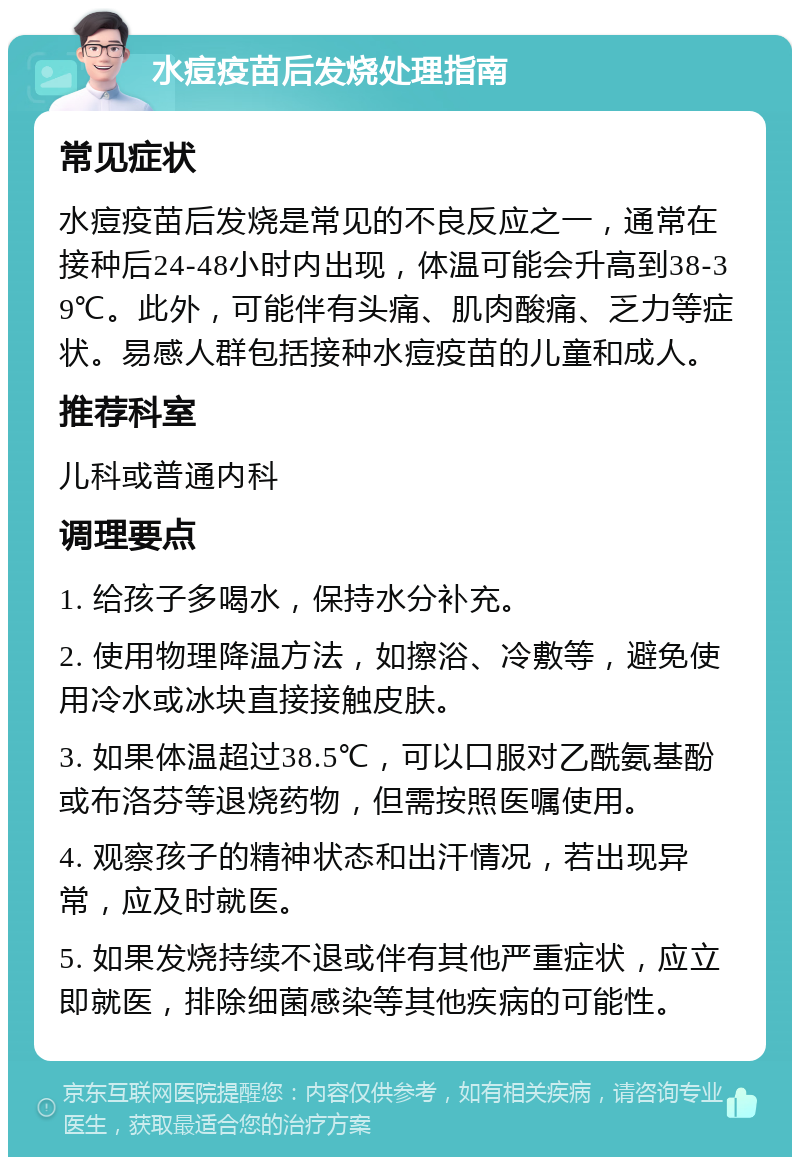 水痘疫苗后发烧处理指南 常见症状 水痘疫苗后发烧是常见的不良反应之一，通常在接种后24-48小时内出现，体温可能会升高到38-39℃。此外，可能伴有头痛、肌肉酸痛、乏力等症状。易感人群包括接种水痘疫苗的儿童和成人。 推荐科室 儿科或普通内科 调理要点 1. 给孩子多喝水，保持水分补充。 2. 使用物理降温方法，如擦浴、冷敷等，避免使用冷水或冰块直接接触皮肤。 3. 如果体温超过38.5℃，可以口服对乙酰氨基酚或布洛芬等退烧药物，但需按照医嘱使用。 4. 观察孩子的精神状态和出汗情况，若出现异常，应及时就医。 5. 如果发烧持续不退或伴有其他严重症状，应立即就医，排除细菌感染等其他疾病的可能性。