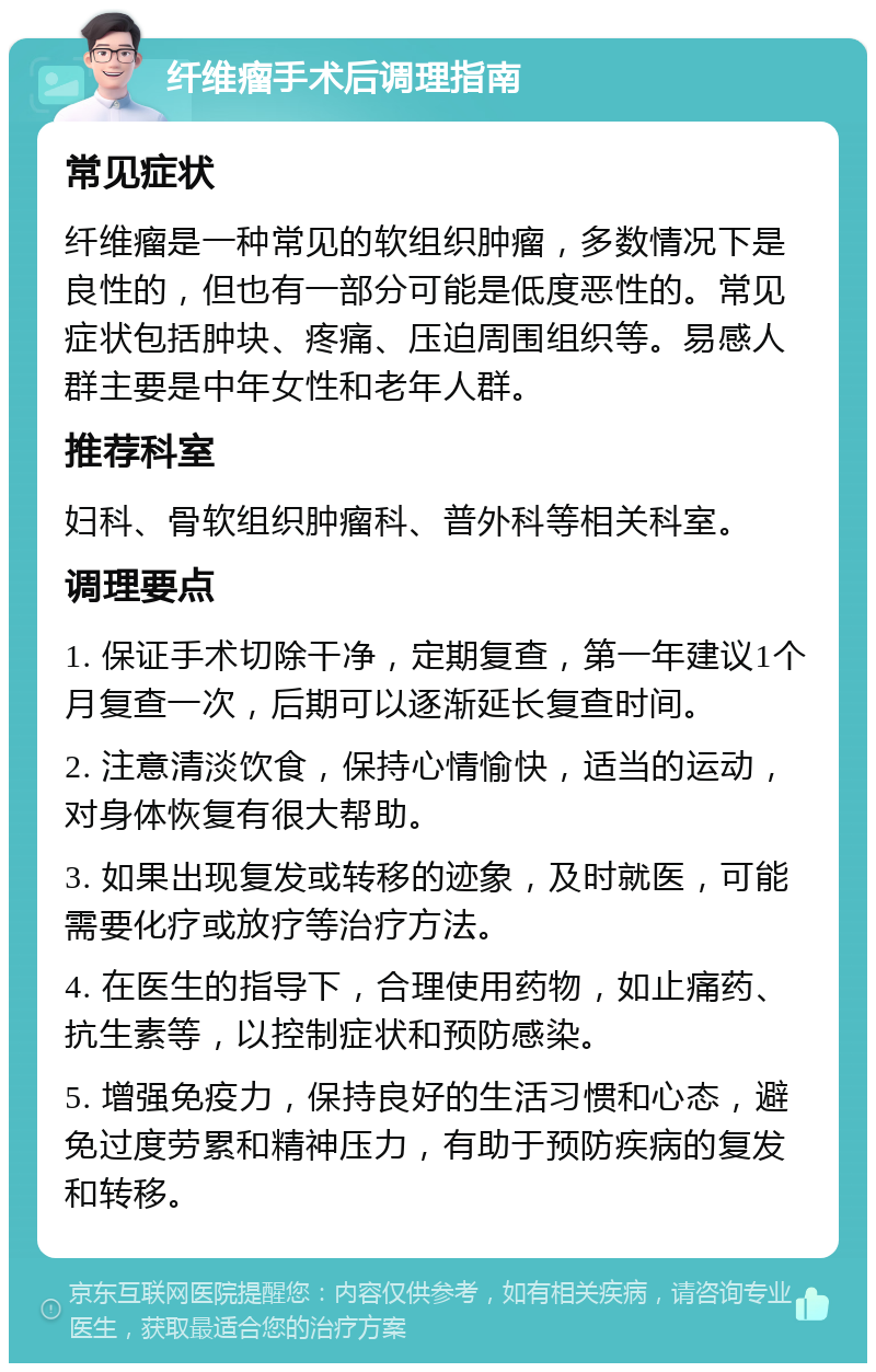 纤维瘤手术后调理指南 常见症状 纤维瘤是一种常见的软组织肿瘤，多数情况下是良性的，但也有一部分可能是低度恶性的。常见症状包括肿块、疼痛、压迫周围组织等。易感人群主要是中年女性和老年人群。 推荐科室 妇科、骨软组织肿瘤科、普外科等相关科室。 调理要点 1. 保证手术切除干净，定期复查，第一年建议1个月复查一次，后期可以逐渐延长复查时间。 2. 注意清淡饮食，保持心情愉快，适当的运动，对身体恢复有很大帮助。 3. 如果出现复发或转移的迹象，及时就医，可能需要化疗或放疗等治疗方法。 4. 在医生的指导下，合理使用药物，如止痛药、抗生素等，以控制症状和预防感染。 5. 增强免疫力，保持良好的生活习惯和心态，避免过度劳累和精神压力，有助于预防疾病的复发和转移。