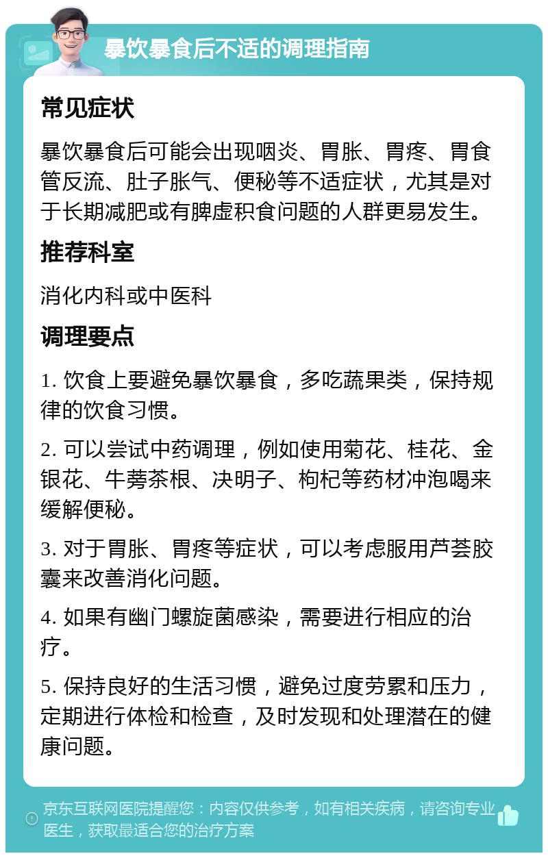 暴饮暴食后不适的调理指南 常见症状 暴饮暴食后可能会出现咽炎、胃胀、胃疼、胃食管反流、肚子胀气、便秘等不适症状，尤其是对于长期减肥或有脾虚积食问题的人群更易发生。 推荐科室 消化内科或中医科 调理要点 1. 饮食上要避免暴饮暴食，多吃蔬果类，保持规律的饮食习惯。 2. 可以尝试中药调理，例如使用菊花、桂花、金银花、牛蒡茶根、决明子、枸杞等药材冲泡喝来缓解便秘。 3. 对于胃胀、胃疼等症状，可以考虑服用芦荟胶囊来改善消化问题。 4. 如果有幽门螺旋菌感染，需要进行相应的治疗。 5. 保持良好的生活习惯，避免过度劳累和压力，定期进行体检和检查，及时发现和处理潜在的健康问题。