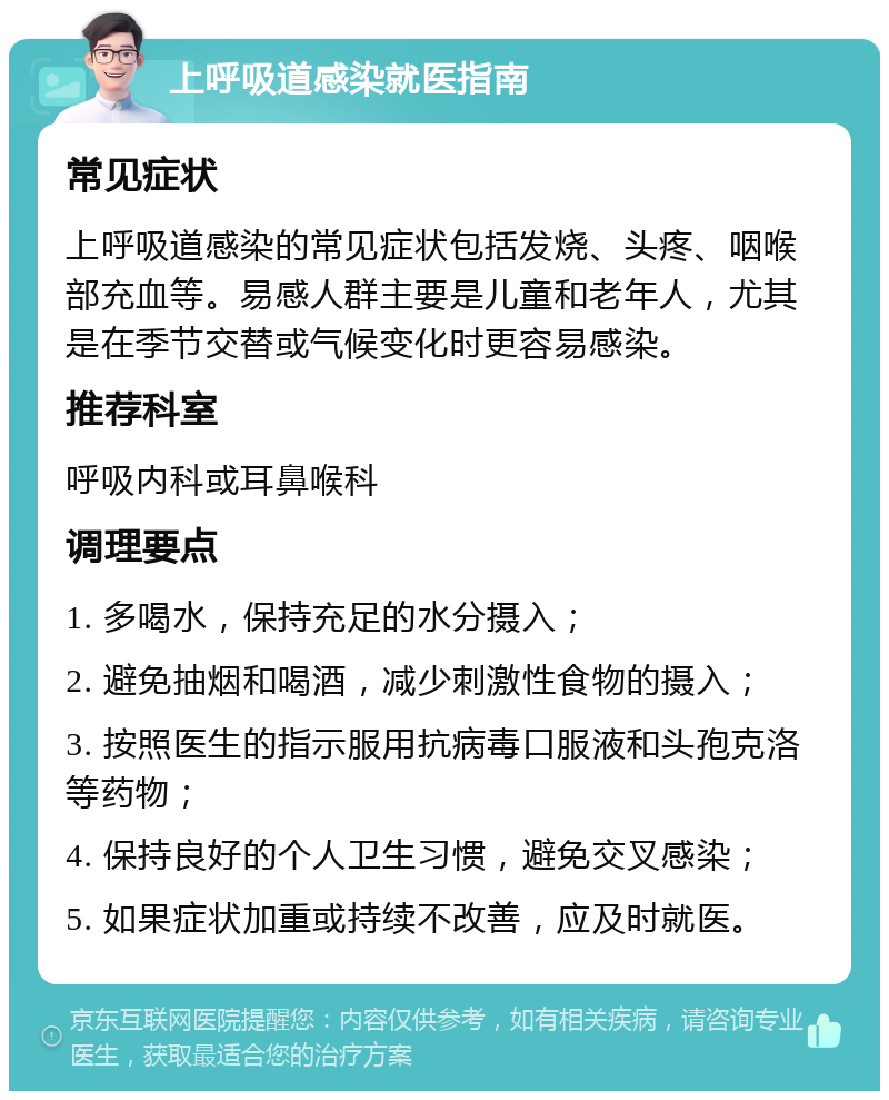 上呼吸道感染就医指南 常见症状 上呼吸道感染的常见症状包括发烧、头疼、咽喉部充血等。易感人群主要是儿童和老年人，尤其是在季节交替或气候变化时更容易感染。 推荐科室 呼吸内科或耳鼻喉科 调理要点 1. 多喝水，保持充足的水分摄入； 2. 避免抽烟和喝酒，减少刺激性食物的摄入； 3. 按照医生的指示服用抗病毒口服液和头孢克洛等药物； 4. 保持良好的个人卫生习惯，避免交叉感染； 5. 如果症状加重或持续不改善，应及时就医。