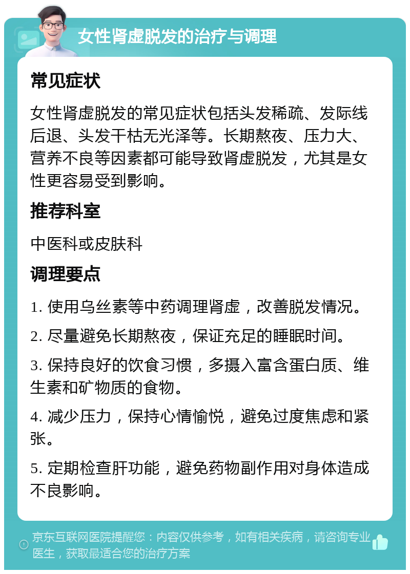 女性肾虚脱发的治疗与调理 常见症状 女性肾虚脱发的常见症状包括头发稀疏、发际线后退、头发干枯无光泽等。长期熬夜、压力大、营养不良等因素都可能导致肾虚脱发，尤其是女性更容易受到影响。 推荐科室 中医科或皮肤科 调理要点 1. 使用乌丝素等中药调理肾虚，改善脱发情况。 2. 尽量避免长期熬夜，保证充足的睡眠时间。 3. 保持良好的饮食习惯，多摄入富含蛋白质、维生素和矿物质的食物。 4. 减少压力，保持心情愉悦，避免过度焦虑和紧张。 5. 定期检查肝功能，避免药物副作用对身体造成不良影响。