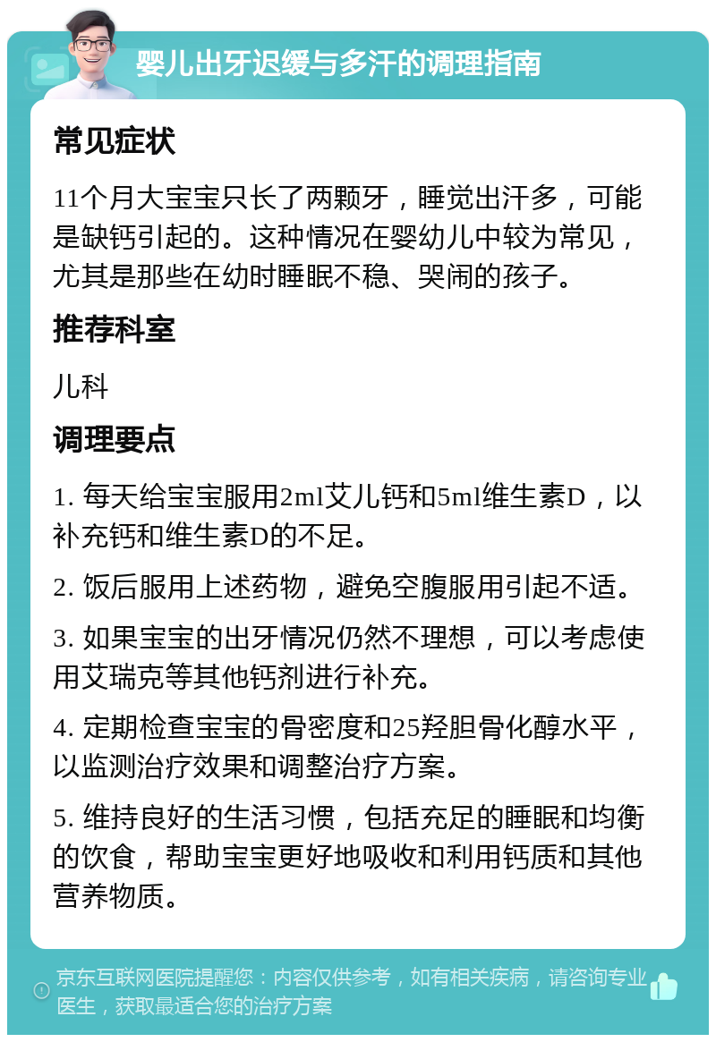 婴儿出牙迟缓与多汗的调理指南 常见症状 11个月大宝宝只长了两颗牙，睡觉出汗多，可能是缺钙引起的。这种情况在婴幼儿中较为常见，尤其是那些在幼时睡眠不稳、哭闹的孩子。 推荐科室 儿科 调理要点 1. 每天给宝宝服用2ml艾儿钙和5ml维生素D，以补充钙和维生素D的不足。 2. 饭后服用上述药物，避免空腹服用引起不适。 3. 如果宝宝的出牙情况仍然不理想，可以考虑使用艾瑞克等其他钙剂进行补充。 4. 定期检查宝宝的骨密度和25羟胆骨化醇水平，以监测治疗效果和调整治疗方案。 5. 维持良好的生活习惯，包括充足的睡眠和均衡的饮食，帮助宝宝更好地吸收和利用钙质和其他营养物质。