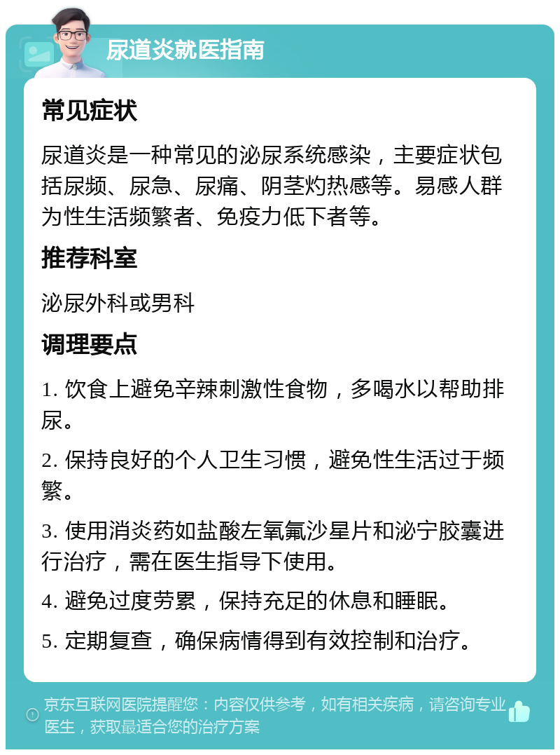 尿道炎就医指南 常见症状 尿道炎是一种常见的泌尿系统感染，主要症状包括尿频、尿急、尿痛、阴茎灼热感等。易感人群为性生活频繁者、免疫力低下者等。 推荐科室 泌尿外科或男科 调理要点 1. 饮食上避免辛辣刺激性食物，多喝水以帮助排尿。 2. 保持良好的个人卫生习惯，避免性生活过于频繁。 3. 使用消炎药如盐酸左氧氟沙星片和泌宁胶囊进行治疗，需在医生指导下使用。 4. 避免过度劳累，保持充足的休息和睡眠。 5. 定期复查，确保病情得到有效控制和治疗。