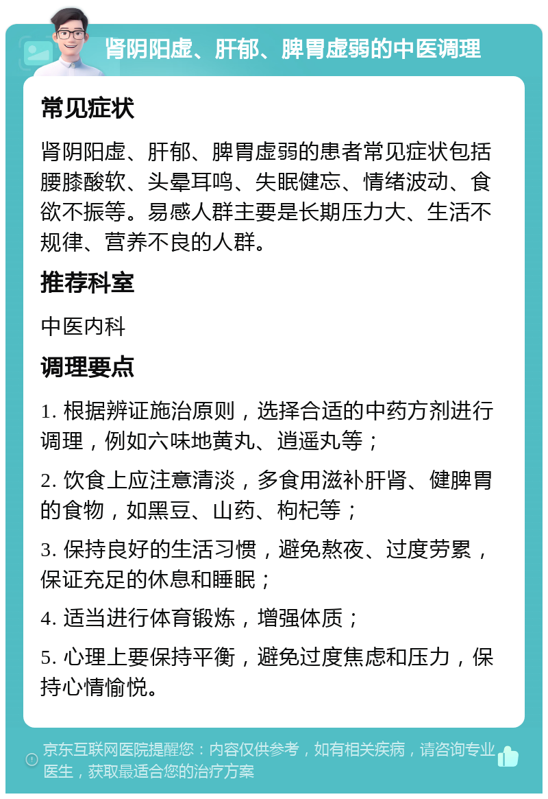 肾阴阳虚、肝郁、脾胃虚弱的中医调理 常见症状 肾阴阳虚、肝郁、脾胃虚弱的患者常见症状包括腰膝酸软、头晕耳鸣、失眠健忘、情绪波动、食欲不振等。易感人群主要是长期压力大、生活不规律、营养不良的人群。 推荐科室 中医内科 调理要点 1. 根据辨证施治原则，选择合适的中药方剂进行调理，例如六味地黄丸、逍遥丸等； 2. 饮食上应注意清淡，多食用滋补肝肾、健脾胃的食物，如黑豆、山药、枸杞等； 3. 保持良好的生活习惯，避免熬夜、过度劳累，保证充足的休息和睡眠； 4. 适当进行体育锻炼，增强体质； 5. 心理上要保持平衡，避免过度焦虑和压力，保持心情愉悦。