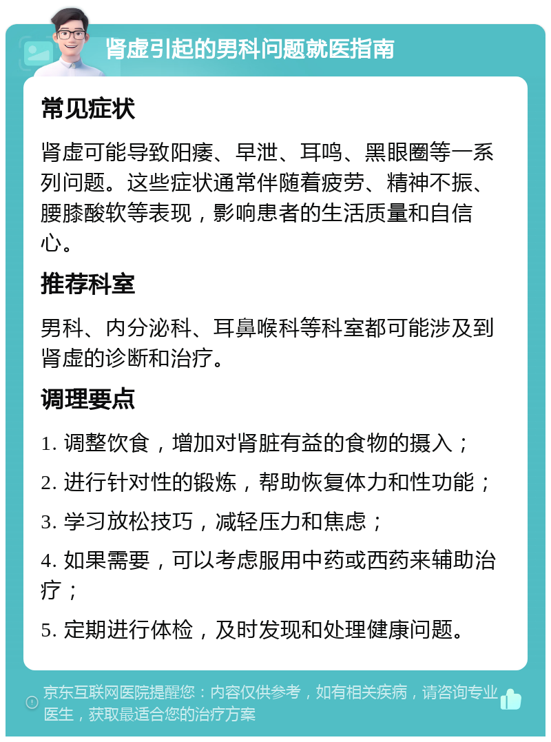 肾虚引起的男科问题就医指南 常见症状 肾虚可能导致阳痿、早泄、耳鸣、黑眼圈等一系列问题。这些症状通常伴随着疲劳、精神不振、腰膝酸软等表现，影响患者的生活质量和自信心。 推荐科室 男科、内分泌科、耳鼻喉科等科室都可能涉及到肾虚的诊断和治疗。 调理要点 1. 调整饮食，增加对肾脏有益的食物的摄入； 2. 进行针对性的锻炼，帮助恢复体力和性功能； 3. 学习放松技巧，减轻压力和焦虑； 4. 如果需要，可以考虑服用中药或西药来辅助治疗； 5. 定期进行体检，及时发现和处理健康问题。