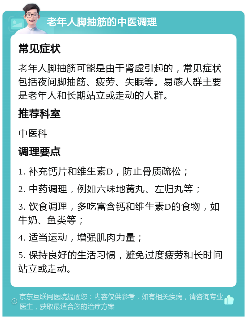 老年人脚抽筋的中医调理 常见症状 老年人脚抽筋可能是由于肾虚引起的，常见症状包括夜间脚抽筋、疲劳、失眠等。易感人群主要是老年人和长期站立或走动的人群。 推荐科室 中医科 调理要点 1. 补充钙片和维生素D，防止骨质疏松； 2. 中药调理，例如六味地黄丸、左归丸等； 3. 饮食调理，多吃富含钙和维生素D的食物，如牛奶、鱼类等； 4. 适当运动，增强肌肉力量； 5. 保持良好的生活习惯，避免过度疲劳和长时间站立或走动。