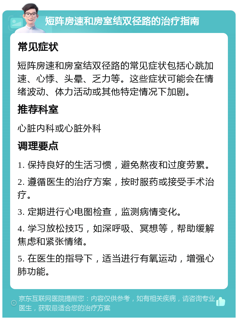 短阵房速和房室结双径路的治疗指南 常见症状 短阵房速和房室结双径路的常见症状包括心跳加速、心悸、头晕、乏力等。这些症状可能会在情绪波动、体力活动或其他特定情况下加剧。 推荐科室 心脏内科或心脏外科 调理要点 1. 保持良好的生活习惯，避免熬夜和过度劳累。 2. 遵循医生的治疗方案，按时服药或接受手术治疗。 3. 定期进行心电图检查，监测病情变化。 4. 学习放松技巧，如深呼吸、冥想等，帮助缓解焦虑和紧张情绪。 5. 在医生的指导下，适当进行有氧运动，增强心肺功能。