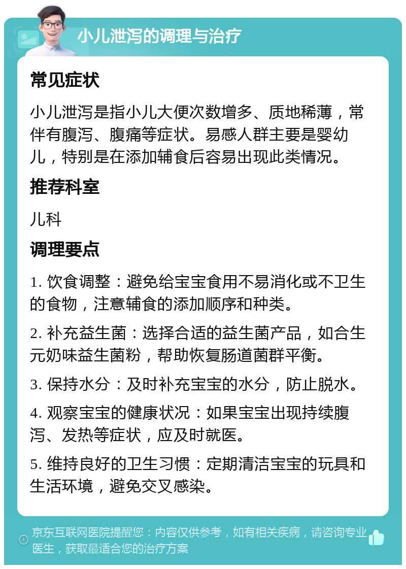 小儿泄泻的调理与治疗 常见症状 小儿泄泻是指小儿大便次数增多、质地稀薄，常伴有腹泻、腹痛等症状。易感人群主要是婴幼儿，特别是在添加辅食后容易出现此类情况。 推荐科室 儿科 调理要点 1. 饮食调整：避免给宝宝食用不易消化或不卫生的食物，注意辅食的添加顺序和种类。 2. 补充益生菌：选择合适的益生菌产品，如合生元奶味益生菌粉，帮助恢复肠道菌群平衡。 3. 保持水分：及时补充宝宝的水分，防止脱水。 4. 观察宝宝的健康状况：如果宝宝出现持续腹泻、发热等症状，应及时就医。 5. 维持良好的卫生习惯：定期清洁宝宝的玩具和生活环境，避免交叉感染。