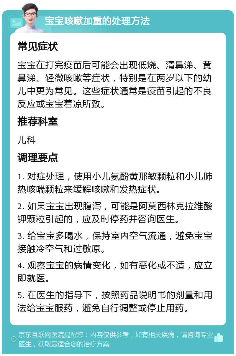 宝宝咳嗽加重的处理方法 常见症状 宝宝在打完疫苗后可能会出现低烧、清鼻涕、黄鼻涕、轻微咳嗽等症状，特别是在两岁以下的幼儿中更为常见。这些症状通常是疫苗引起的不良反应或宝宝着凉所致。 推荐科室 儿科 调理要点 1. 对症处理，使用小儿氨酚黄那敏颗粒和小儿肺热咳喘颗粒来缓解咳嗽和发热症状。 2. 如果宝宝出现腹泻，可能是阿莫西林克拉维酸钾颗粒引起的，应及时停药并咨询医生。 3. 给宝宝多喝水，保持室内空气流通，避免宝宝接触冷空气和过敏原。 4. 观察宝宝的病情变化，如有恶化或不适，应立即就医。 5. 在医生的指导下，按照药品说明书的剂量和用法给宝宝服药，避免自行调整或停止用药。