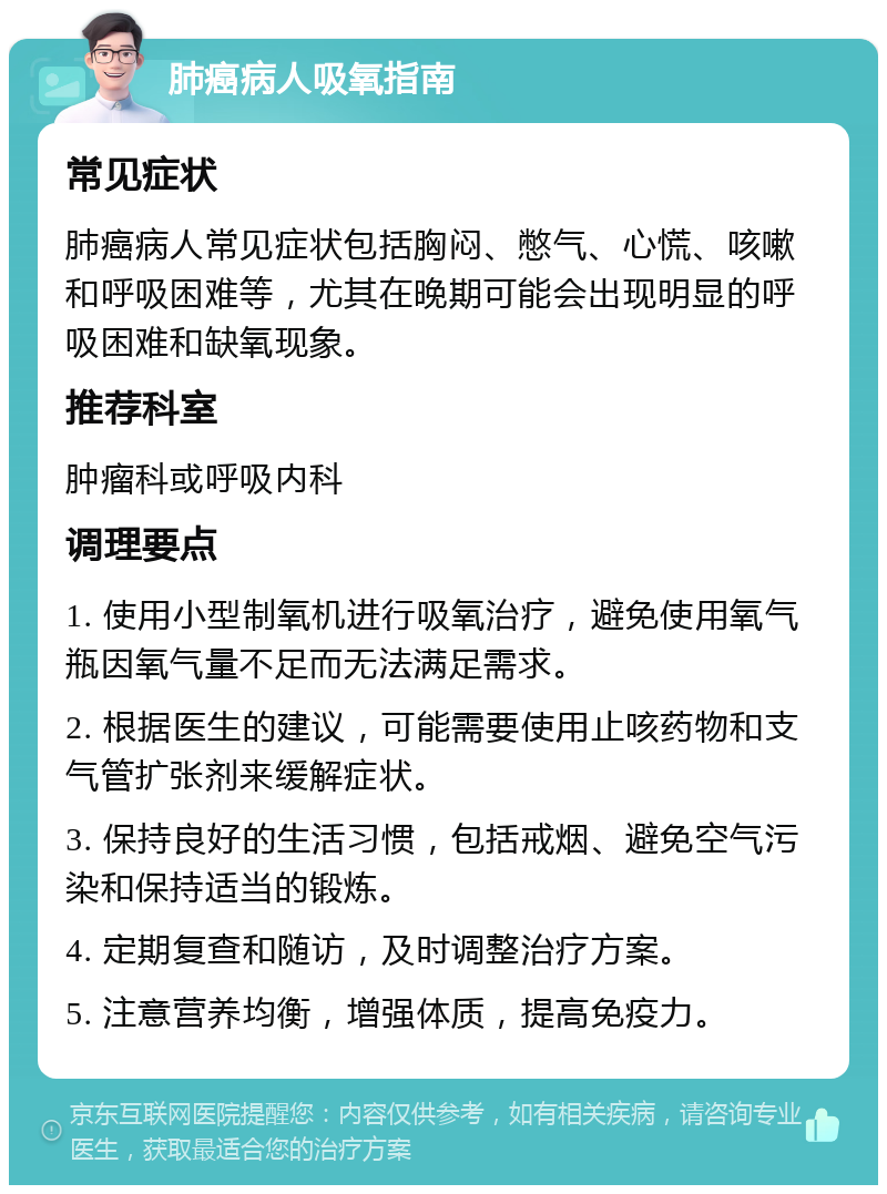 肺癌病人吸氧指南 常见症状 肺癌病人常见症状包括胸闷、憋气、心慌、咳嗽和呼吸困难等，尤其在晚期可能会出现明显的呼吸困难和缺氧现象。 推荐科室 肿瘤科或呼吸内科 调理要点 1. 使用小型制氧机进行吸氧治疗，避免使用氧气瓶因氧气量不足而无法满足需求。 2. 根据医生的建议，可能需要使用止咳药物和支气管扩张剂来缓解症状。 3. 保持良好的生活习惯，包括戒烟、避免空气污染和保持适当的锻炼。 4. 定期复查和随访，及时调整治疗方案。 5. 注意营养均衡，增强体质，提高免疫力。