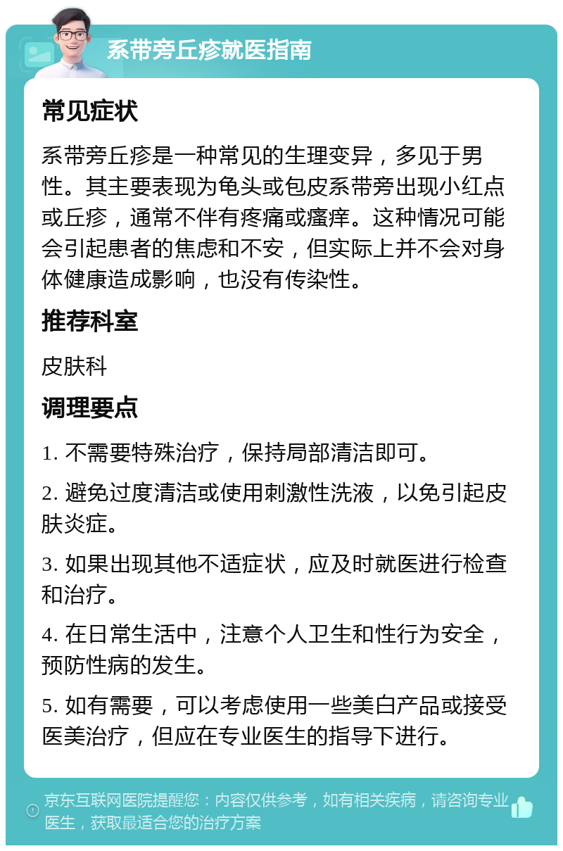 系带旁丘疹就医指南 常见症状 系带旁丘疹是一种常见的生理变异，多见于男性。其主要表现为龟头或包皮系带旁出现小红点或丘疹，通常不伴有疼痛或瘙痒。这种情况可能会引起患者的焦虑和不安，但实际上并不会对身体健康造成影响，也没有传染性。 推荐科室 皮肤科 调理要点 1. 不需要特殊治疗，保持局部清洁即可。 2. 避免过度清洁或使用刺激性洗液，以免引起皮肤炎症。 3. 如果出现其他不适症状，应及时就医进行检查和治疗。 4. 在日常生活中，注意个人卫生和性行为安全，预防性病的发生。 5. 如有需要，可以考虑使用一些美白产品或接受医美治疗，但应在专业医生的指导下进行。