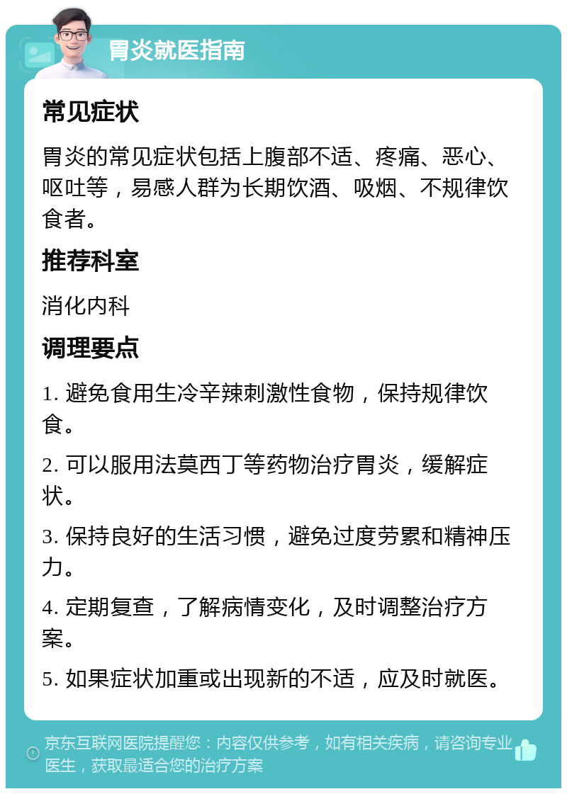 胃炎就医指南 常见症状 胃炎的常见症状包括上腹部不适、疼痛、恶心、呕吐等，易感人群为长期饮酒、吸烟、不规律饮食者。 推荐科室 消化内科 调理要点 1. 避免食用生冷辛辣刺激性食物，保持规律饮食。 2. 可以服用法莫西丁等药物治疗胃炎，缓解症状。 3. 保持良好的生活习惯，避免过度劳累和精神压力。 4. 定期复查，了解病情变化，及时调整治疗方案。 5. 如果症状加重或出现新的不适，应及时就医。