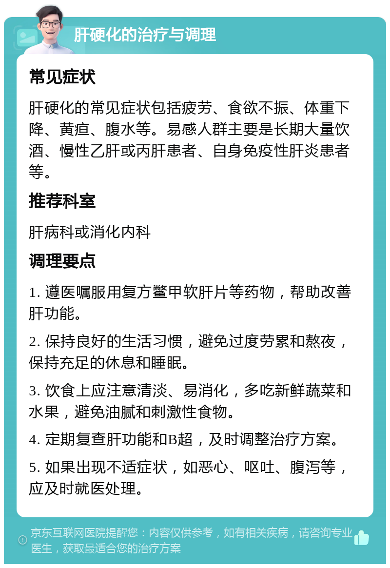 肝硬化的治疗与调理 常见症状 肝硬化的常见症状包括疲劳、食欲不振、体重下降、黄疸、腹水等。易感人群主要是长期大量饮酒、慢性乙肝或丙肝患者、自身免疫性肝炎患者等。 推荐科室 肝病科或消化内科 调理要点 1. 遵医嘱服用复方鳖甲软肝片等药物，帮助改善肝功能。 2. 保持良好的生活习惯，避免过度劳累和熬夜，保持充足的休息和睡眠。 3. 饮食上应注意清淡、易消化，多吃新鲜蔬菜和水果，避免油腻和刺激性食物。 4. 定期复查肝功能和B超，及时调整治疗方案。 5. 如果出现不适症状，如恶心、呕吐、腹泻等，应及时就医处理。