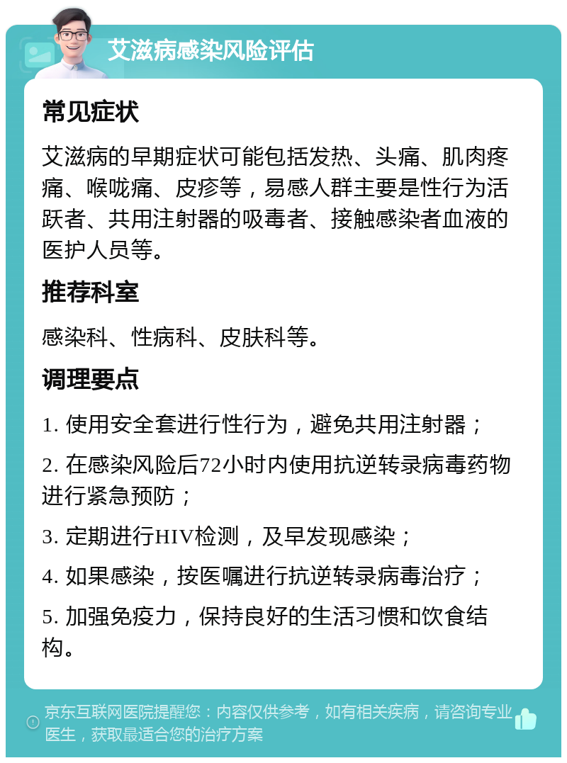 艾滋病感染风险评估 常见症状 艾滋病的早期症状可能包括发热、头痛、肌肉疼痛、喉咙痛、皮疹等，易感人群主要是性行为活跃者、共用注射器的吸毒者、接触感染者血液的医护人员等。 推荐科室 感染科、性病科、皮肤科等。 调理要点 1. 使用安全套进行性行为，避免共用注射器； 2. 在感染风险后72小时内使用抗逆转录病毒药物进行紧急预防； 3. 定期进行HIV检测，及早发现感染； 4. 如果感染，按医嘱进行抗逆转录病毒治疗； 5. 加强免疫力，保持良好的生活习惯和饮食结构。