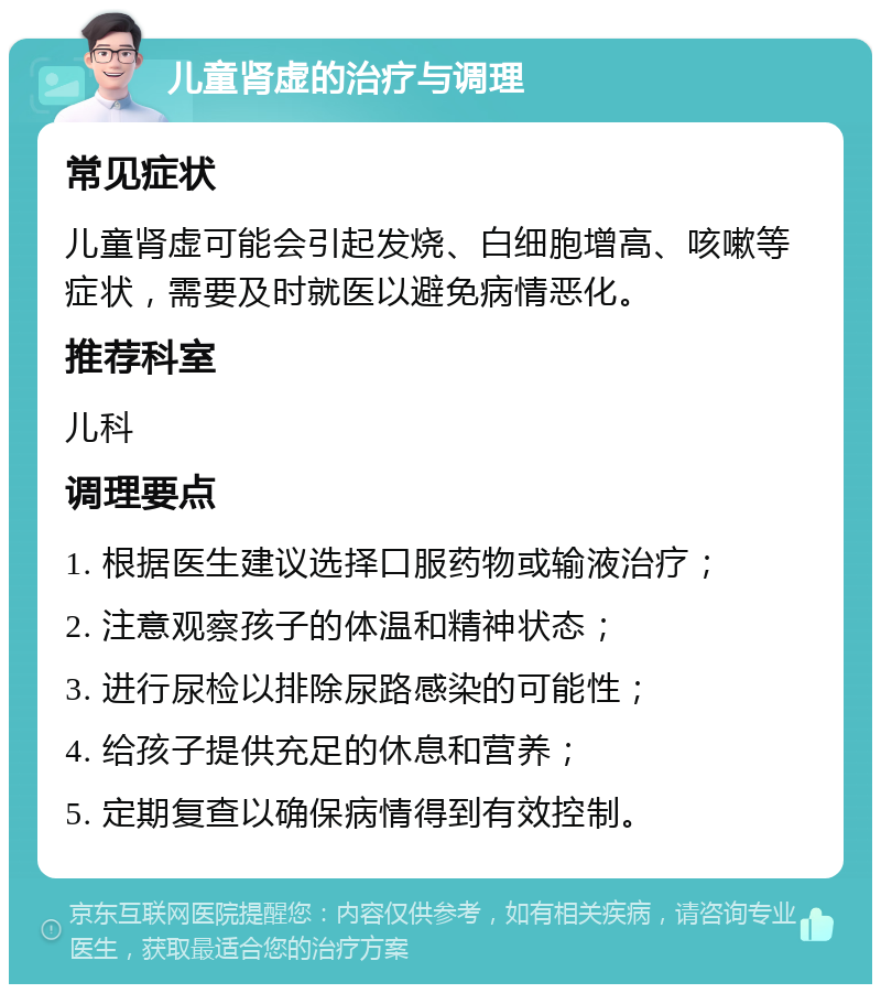 儿童肾虚的治疗与调理 常见症状 儿童肾虚可能会引起发烧、白细胞增高、咳嗽等症状，需要及时就医以避免病情恶化。 推荐科室 儿科 调理要点 1. 根据医生建议选择口服药物或输液治疗； 2. 注意观察孩子的体温和精神状态； 3. 进行尿检以排除尿路感染的可能性； 4. 给孩子提供充足的休息和营养； 5. 定期复查以确保病情得到有效控制。