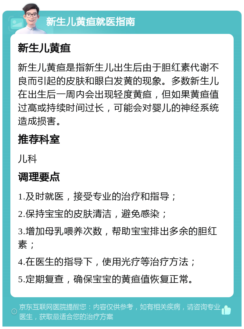 新生儿黄疸就医指南 新生儿黄疸 新生儿黄疸是指新生儿出生后由于胆红素代谢不良而引起的皮肤和眼白发黄的现象。多数新生儿在出生后一周内会出现轻度黄疸，但如果黄疸值过高或持续时间过长，可能会对婴儿的神经系统造成损害。 推荐科室 儿科 调理要点 1.及时就医，接受专业的治疗和指导； 2.保持宝宝的皮肤清洁，避免感染； 3.增加母乳喂养次数，帮助宝宝排出多余的胆红素； 4.在医生的指导下，使用光疗等治疗方法； 5.定期复查，确保宝宝的黄疸值恢复正常。