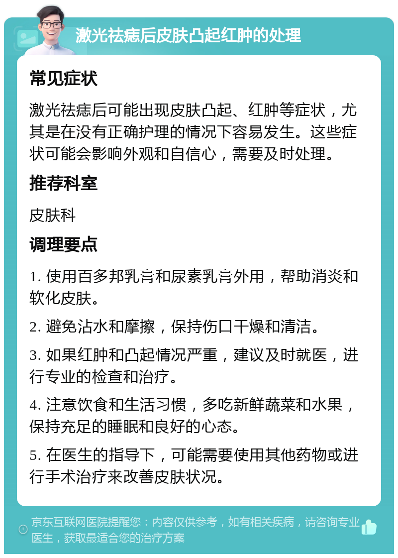 激光祛痣后皮肤凸起红肿的处理 常见症状 激光祛痣后可能出现皮肤凸起、红肿等症状，尤其是在没有正确护理的情况下容易发生。这些症状可能会影响外观和自信心，需要及时处理。 推荐科室 皮肤科 调理要点 1. 使用百多邦乳膏和尿素乳膏外用，帮助消炎和软化皮肤。 2. 避免沾水和摩擦，保持伤口干燥和清洁。 3. 如果红肿和凸起情况严重，建议及时就医，进行专业的检查和治疗。 4. 注意饮食和生活习惯，多吃新鲜蔬菜和水果，保持充足的睡眠和良好的心态。 5. 在医生的指导下，可能需要使用其他药物或进行手术治疗来改善皮肤状况。