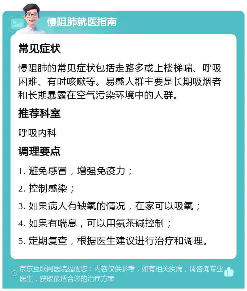 慢阻肺就医指南 常见症状 慢阻肺的常见症状包括走路多或上楼梯喘、呼吸困难、有时咳嗽等。易感人群主要是长期吸烟者和长期暴露在空气污染环境中的人群。 推荐科室 呼吸内科 调理要点 1. 避免感冒，增强免疫力； 2. 控制感染； 3. 如果病人有缺氧的情况，在家可以吸氧； 4. 如果有喘息，可以用氨茶碱控制； 5. 定期复查，根据医生建议进行治疗和调理。