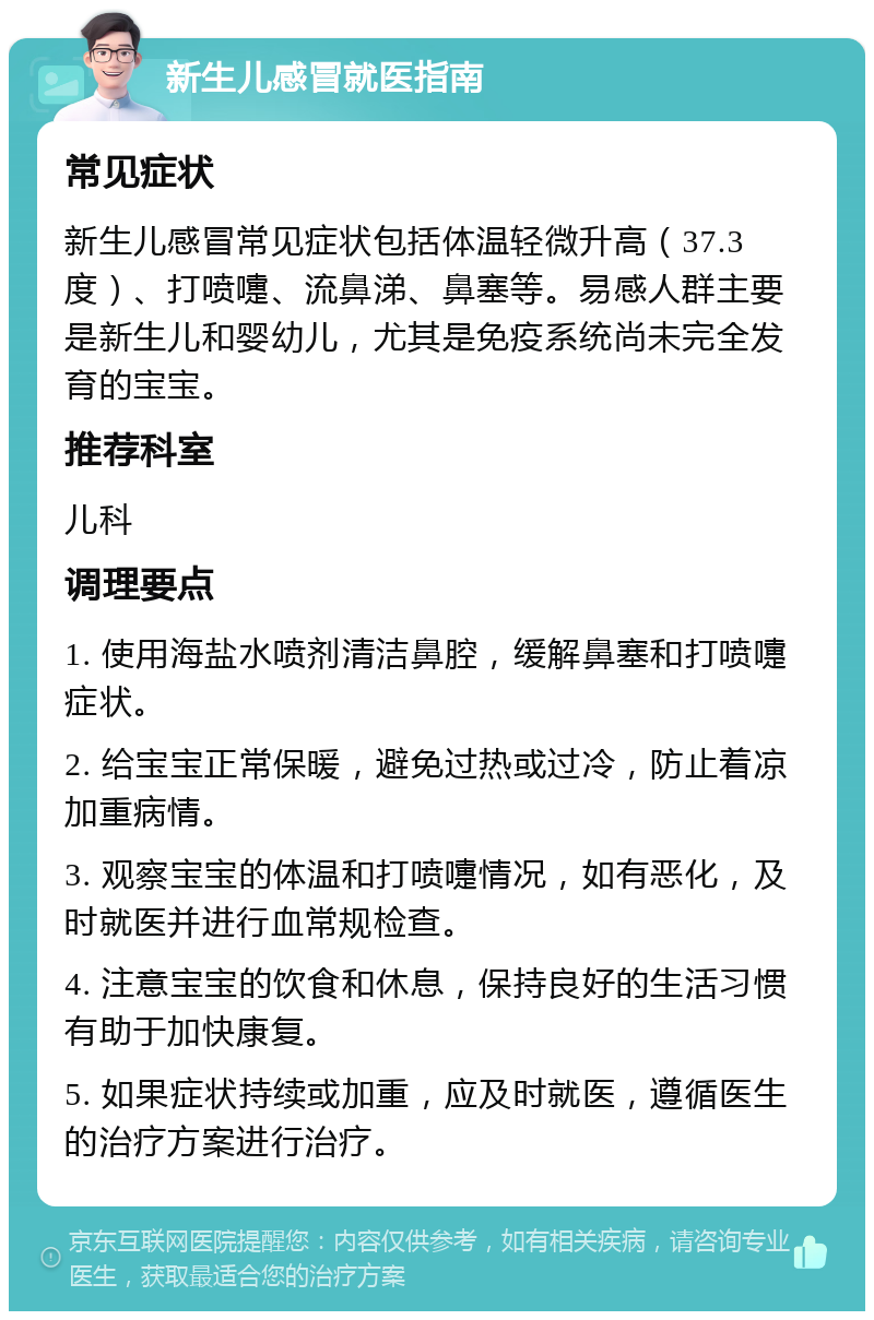 新生儿感冒就医指南 常见症状 新生儿感冒常见症状包括体温轻微升高（37.3度）、打喷嚏、流鼻涕、鼻塞等。易感人群主要是新生儿和婴幼儿，尤其是免疫系统尚未完全发育的宝宝。 推荐科室 儿科 调理要点 1. 使用海盐水喷剂清洁鼻腔，缓解鼻塞和打喷嚏症状。 2. 给宝宝正常保暖，避免过热或过冷，防止着凉加重病情。 3. 观察宝宝的体温和打喷嚏情况，如有恶化，及时就医并进行血常规检查。 4. 注意宝宝的饮食和休息，保持良好的生活习惯有助于加快康复。 5. 如果症状持续或加重，应及时就医，遵循医生的治疗方案进行治疗。