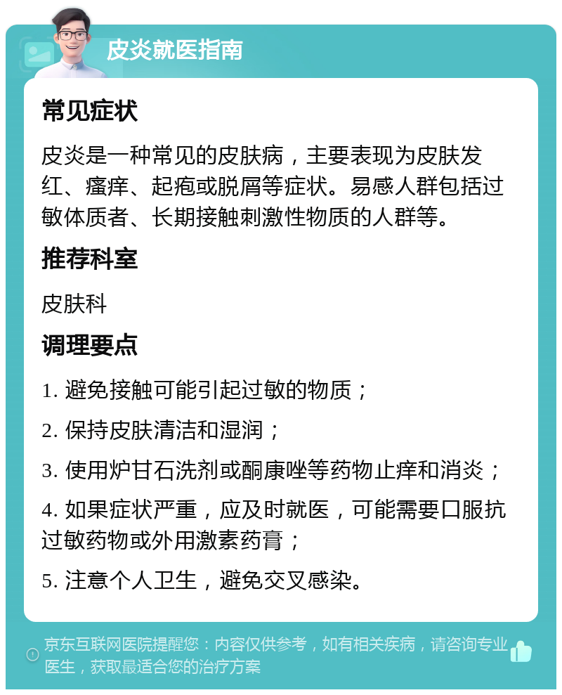 皮炎就医指南 常见症状 皮炎是一种常见的皮肤病，主要表现为皮肤发红、瘙痒、起疱或脱屑等症状。易感人群包括过敏体质者、长期接触刺激性物质的人群等。 推荐科室 皮肤科 调理要点 1. 避免接触可能引起过敏的物质； 2. 保持皮肤清洁和湿润； 3. 使用炉甘石洗剂或酮康唑等药物止痒和消炎； 4. 如果症状严重，应及时就医，可能需要口服抗过敏药物或外用激素药膏； 5. 注意个人卫生，避免交叉感染。