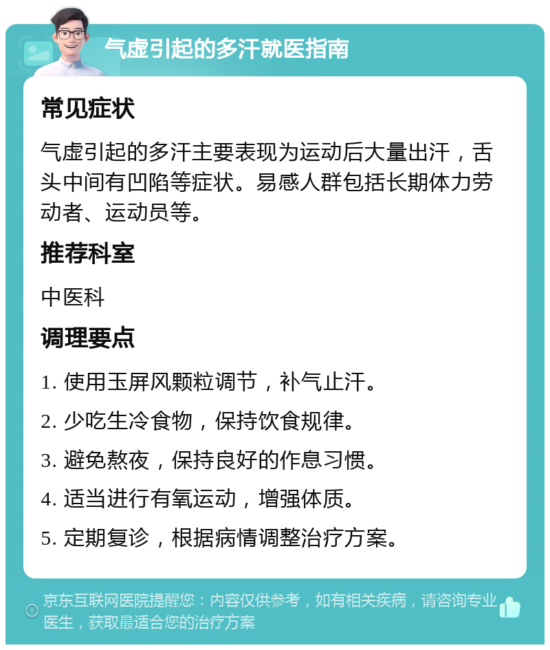 气虚引起的多汗就医指南 常见症状 气虚引起的多汗主要表现为运动后大量出汗，舌头中间有凹陷等症状。易感人群包括长期体力劳动者、运动员等。 推荐科室 中医科 调理要点 1. 使用玉屏风颗粒调节，补气止汗。 2. 少吃生冷食物，保持饮食规律。 3. 避免熬夜，保持良好的作息习惯。 4. 适当进行有氧运动，增强体质。 5. 定期复诊，根据病情调整治疗方案。