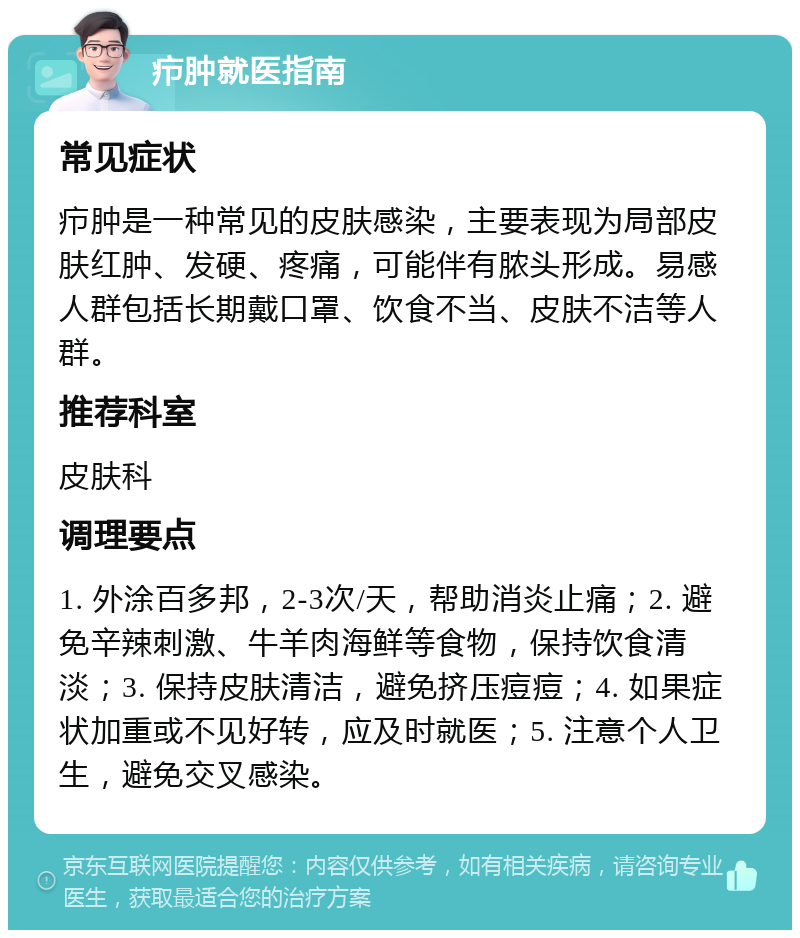 疖肿就医指南 常见症状 疖肿是一种常见的皮肤感染，主要表现为局部皮肤红肿、发硬、疼痛，可能伴有脓头形成。易感人群包括长期戴口罩、饮食不当、皮肤不洁等人群。 推荐科室 皮肤科 调理要点 1. 外涂百多邦，2-3次/天，帮助消炎止痛；2. 避免辛辣刺激、牛羊肉海鲜等食物，保持饮食清淡；3. 保持皮肤清洁，避免挤压痘痘；4. 如果症状加重或不见好转，应及时就医；5. 注意个人卫生，避免交叉感染。