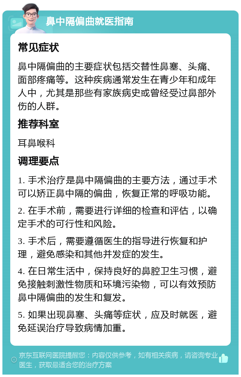 鼻中隔偏曲就医指南 常见症状 鼻中隔偏曲的主要症状包括交替性鼻塞、头痛、面部疼痛等。这种疾病通常发生在青少年和成年人中，尤其是那些有家族病史或曾经受过鼻部外伤的人群。 推荐科室 耳鼻喉科 调理要点 1. 手术治疗是鼻中隔偏曲的主要方法，通过手术可以矫正鼻中隔的偏曲，恢复正常的呼吸功能。 2. 在手术前，需要进行详细的检查和评估，以确定手术的可行性和风险。 3. 手术后，需要遵循医生的指导进行恢复和护理，避免感染和其他并发症的发生。 4. 在日常生活中，保持良好的鼻腔卫生习惯，避免接触刺激性物质和环境污染物，可以有效预防鼻中隔偏曲的发生和复发。 5. 如果出现鼻塞、头痛等症状，应及时就医，避免延误治疗导致病情加重。