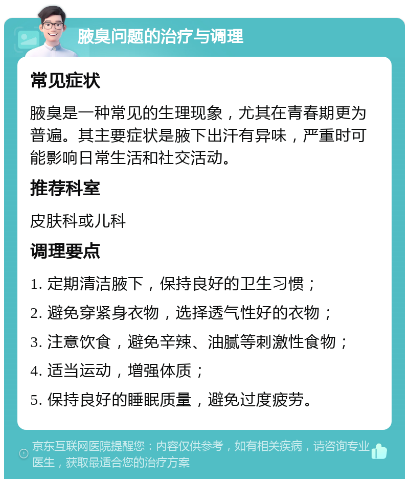 腋臭问题的治疗与调理 常见症状 腋臭是一种常见的生理现象，尤其在青春期更为普遍。其主要症状是腋下出汗有异味，严重时可能影响日常生活和社交活动。 推荐科室 皮肤科或儿科 调理要点 1. 定期清洁腋下，保持良好的卫生习惯； 2. 避免穿紧身衣物，选择透气性好的衣物； 3. 注意饮食，避免辛辣、油腻等刺激性食物； 4. 适当运动，增强体质； 5. 保持良好的睡眠质量，避免过度疲劳。