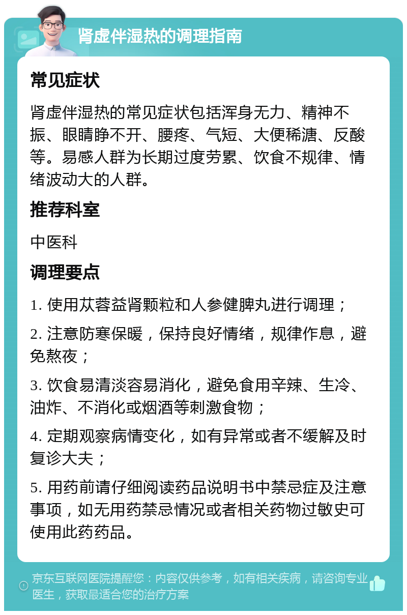 肾虚伴湿热的调理指南 常见症状 肾虚伴湿热的常见症状包括浑身无力、精神不振、眼睛睁不开、腰疼、气短、大便稀溏、反酸等。易感人群为长期过度劳累、饮食不规律、情绪波动大的人群。 推荐科室 中医科 调理要点 1. 使用苁蓉益肾颗粒和人参健脾丸进行调理； 2. 注意防寒保暖，保持良好情绪，规律作息，避免熬夜； 3. 饮食易清淡容易消化，避免食用辛辣、生冷、油炸、不消化或烟酒等刺激食物； 4. 定期观察病情变化，如有异常或者不缓解及时复诊大夫； 5. 用药前请仔细阅读药品说明书中禁忌症及注意事项，如无用药禁忌情况或者相关药物过敏史可使用此药药品。