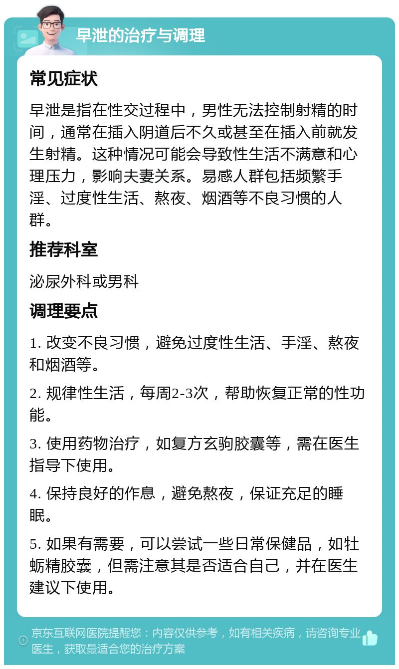 早泄的治疗与调理 常见症状 早泄是指在性交过程中，男性无法控制射精的时间，通常在插入阴道后不久或甚至在插入前就发生射精。这种情况可能会导致性生活不满意和心理压力，影响夫妻关系。易感人群包括频繁手淫、过度性生活、熬夜、烟酒等不良习惯的人群。 推荐科室 泌尿外科或男科 调理要点 1. 改变不良习惯，避免过度性生活、手淫、熬夜和烟酒等。 2. 规律性生活，每周2-3次，帮助恢复正常的性功能。 3. 使用药物治疗，如复方玄驹胶囊等，需在医生指导下使用。 4. 保持良好的作息，避免熬夜，保证充足的睡眠。 5. 如果有需要，可以尝试一些日常保健品，如牡蛎精胶囊，但需注意其是否适合自己，并在医生建议下使用。