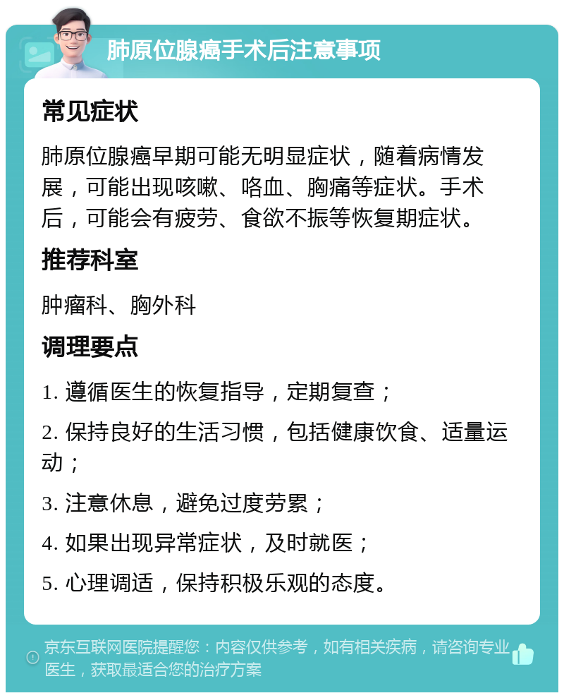 肺原位腺癌手术后注意事项 常见症状 肺原位腺癌早期可能无明显症状，随着病情发展，可能出现咳嗽、咯血、胸痛等症状。手术后，可能会有疲劳、食欲不振等恢复期症状。 推荐科室 肿瘤科、胸外科 调理要点 1. 遵循医生的恢复指导，定期复查； 2. 保持良好的生活习惯，包括健康饮食、适量运动； 3. 注意休息，避免过度劳累； 4. 如果出现异常症状，及时就医； 5. 心理调适，保持积极乐观的态度。