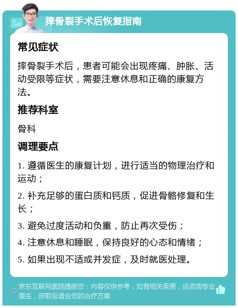 摔骨裂手术后恢复指南 常见症状 摔骨裂手术后，患者可能会出现疼痛、肿胀、活动受限等症状，需要注意休息和正确的康复方法。 推荐科室 骨科 调理要点 1. 遵循医生的康复计划，进行适当的物理治疗和运动； 2. 补充足够的蛋白质和钙质，促进骨骼修复和生长； 3. 避免过度活动和负重，防止再次受伤； 4. 注意休息和睡眠，保持良好的心态和情绪； 5. 如果出现不适或并发症，及时就医处理。