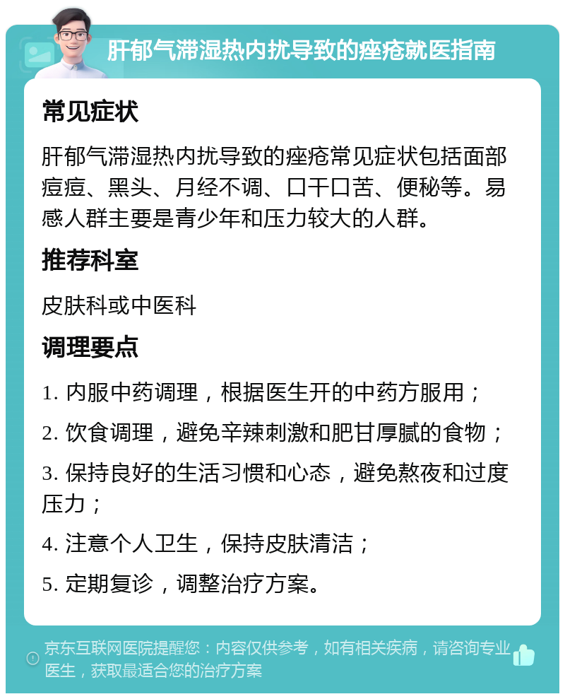 肝郁气滞湿热内扰导致的痤疮就医指南 常见症状 肝郁气滞湿热内扰导致的痤疮常见症状包括面部痘痘、黑头、月经不调、口干口苦、便秘等。易感人群主要是青少年和压力较大的人群。 推荐科室 皮肤科或中医科 调理要点 1. 内服中药调理，根据医生开的中药方服用； 2. 饮食调理，避免辛辣刺激和肥甘厚腻的食物； 3. 保持良好的生活习惯和心态，避免熬夜和过度压力； 4. 注意个人卫生，保持皮肤清洁； 5. 定期复诊，调整治疗方案。