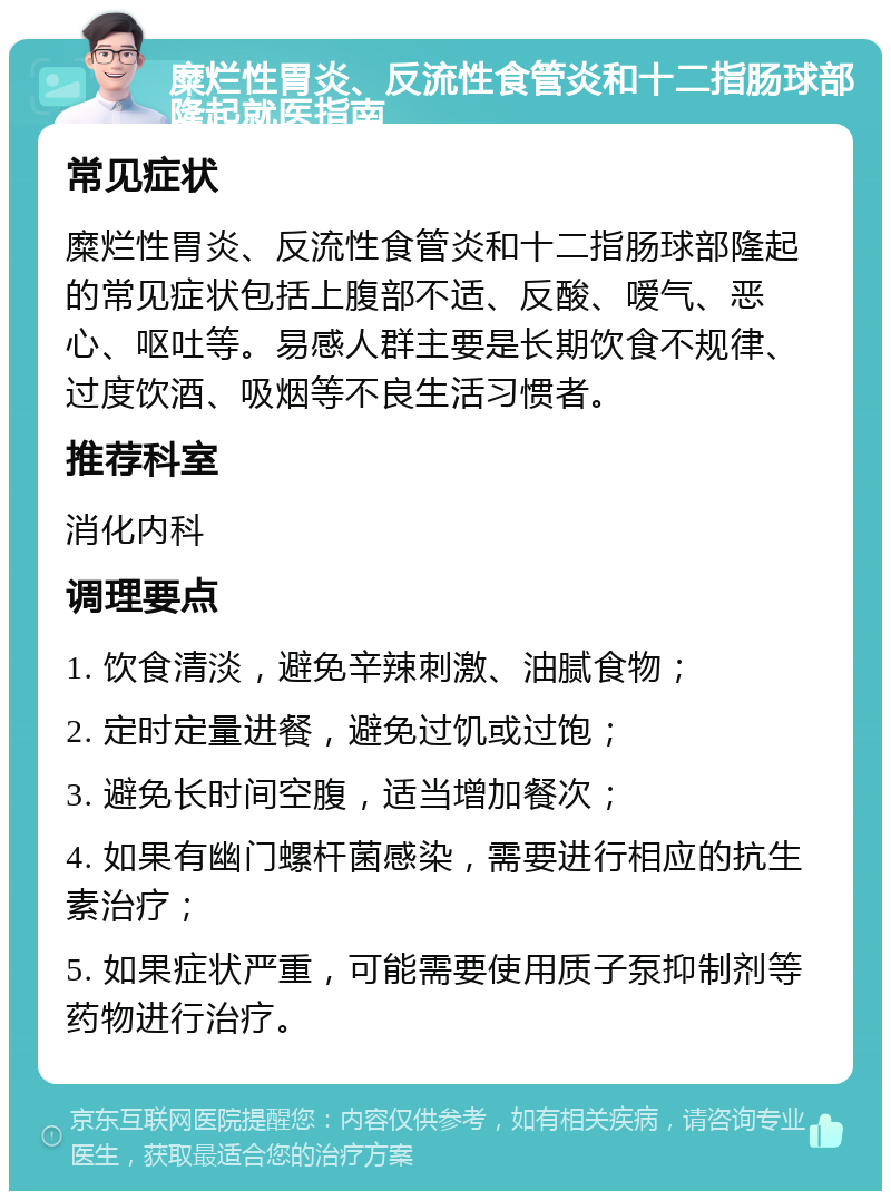 糜烂性胃炎、反流性食管炎和十二指肠球部隆起就医指南 常见症状 糜烂性胃炎、反流性食管炎和十二指肠球部隆起的常见症状包括上腹部不适、反酸、嗳气、恶心、呕吐等。易感人群主要是长期饮食不规律、过度饮酒、吸烟等不良生活习惯者。 推荐科室 消化内科 调理要点 1. 饮食清淡，避免辛辣刺激、油腻食物； 2. 定时定量进餐，避免过饥或过饱； 3. 避免长时间空腹，适当增加餐次； 4. 如果有幽门螺杆菌感染，需要进行相应的抗生素治疗； 5. 如果症状严重，可能需要使用质子泵抑制剂等药物进行治疗。