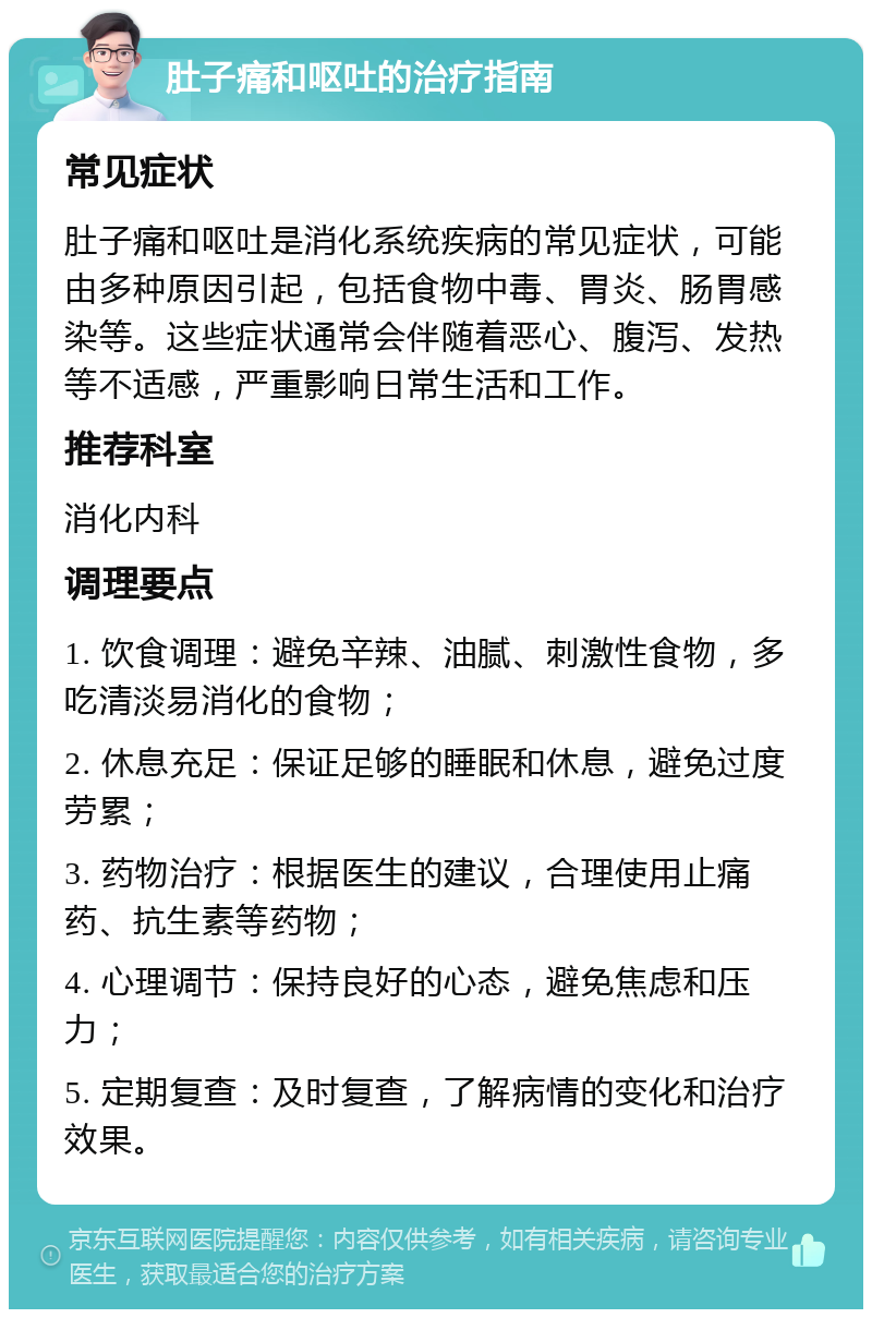 肚子痛和呕吐的治疗指南 常见症状 肚子痛和呕吐是消化系统疾病的常见症状，可能由多种原因引起，包括食物中毒、胃炎、肠胃感染等。这些症状通常会伴随着恶心、腹泻、发热等不适感，严重影响日常生活和工作。 推荐科室 消化内科 调理要点 1. 饮食调理：避免辛辣、油腻、刺激性食物，多吃清淡易消化的食物； 2. 休息充足：保证足够的睡眠和休息，避免过度劳累； 3. 药物治疗：根据医生的建议，合理使用止痛药、抗生素等药物； 4. 心理调节：保持良好的心态，避免焦虑和压力； 5. 定期复查：及时复查，了解病情的变化和治疗效果。