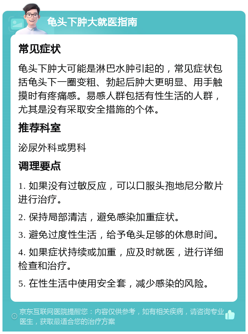 龟头下肿大就医指南 常见症状 龟头下肿大可能是淋巴水肿引起的，常见症状包括龟头下一圈变粗、勃起后肿大更明显、用手触摸时有疼痛感。易感人群包括有性生活的人群，尤其是没有采取安全措施的个体。 推荐科室 泌尿外科或男科 调理要点 1. 如果没有过敏反应，可以口服头孢地尼分散片进行治疗。 2. 保持局部清洁，避免感染加重症状。 3. 避免过度性生活，给予龟头足够的休息时间。 4. 如果症状持续或加重，应及时就医，进行详细检查和治疗。 5. 在性生活中使用安全套，减少感染的风险。